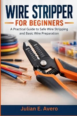Wire Stripper for Beginners: A Practical Guide to Safe Wire Stripping and Basic Wire Preparation - Julian E Avero - cover
