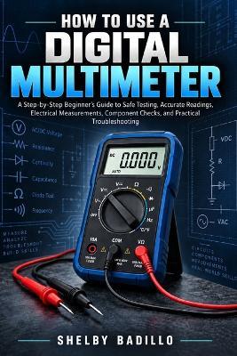 How to Use a Digital Multimeter: A Step-by-Step Beginner's Guide to Safe Testing, Accurate Readings, Electrical Measurements, Component Checks, and Practical Troubleshooting - Shelby Badillo - cover