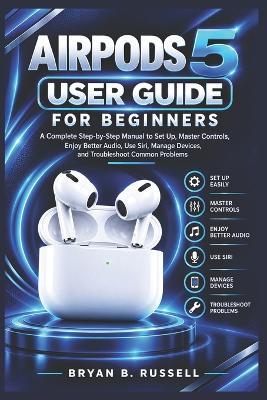 Airpods 5 User Guide for Beginners: A Complete Step-by-Step Manual to Set Up, Master Controls, Enjoy Better Audio, Use Siri, Manage Devices, and Troubleshoot Common Problems - Bryan B Russell - cover