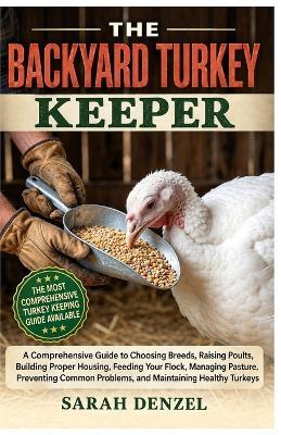 The Backyard Turkey Keeper: A Comprehensive Guide to Choosing Breeds, Raising Poults, Building Proper Housing, Feeding Your Flock, Managing Pasture, Preventing Common Problems, and Maintaining Healthy Turkeys - Sarah Denzel - cover