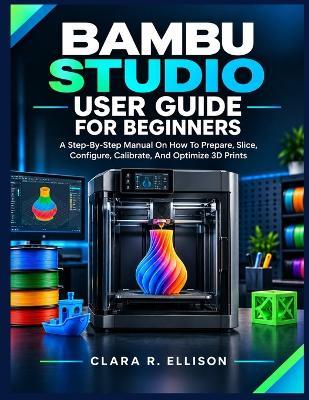 Bambu Studio User Guide for Beginners: A Step-By-Step Manual On How To Prepare, Slice, Configure, Calibrate, And Optimize 3D Prints - Clara R Ellison - cover