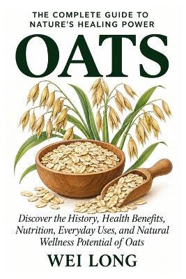 Oats: The Complete Guide to Nature's Healing Power: Discover the History, Health Benefits, Nutrition, Everyday Uses, and Natural Wellness Potential of Oats - Wei Long - cover