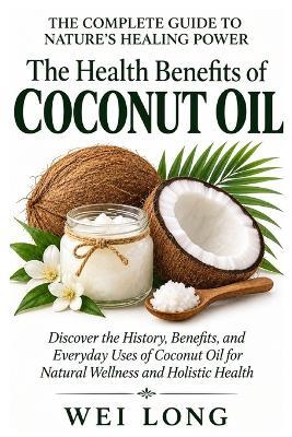 COCONUT OIL The Complete Guide to Nature's Healing Power: Discover the History, Benefits, and Everyday Uses of Coconut Oil for Natural Wellness and Holistic Health - Wei Long - cover