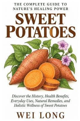 Sweet Potatoes: The Complete Guide to Nature's Healing Power: Discover the History, Health Benefits, Everyday Uses, Natural Remedies, and Holistic Wellness of Sweet Potatoes - Wei Long - cover