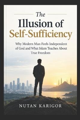 The Illusion of Self-Sufficiency: Why Modern Man Feels Independent of God and What Islam Teaches About True Freedom - Nutan Karigor - cover
