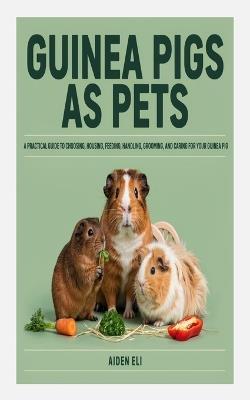 Guinea Pigs as Pets: A Practical Guide to Choosing, Housing, Feeding, Handling, Grooming, and Caring for Your Guinea Pig - Aiden Eli - cover