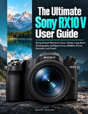 The Ultimate Sony RX10 V User Guide: Bring Distant Moments Close Master Long-Reach Photography, Intelligent Focus, Wildlife, Action, Portraits, and Travel - Dtech Teacher - cover