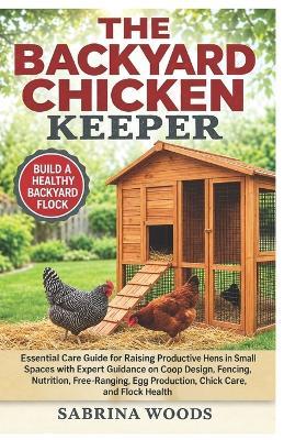 The Backyard Chicken Keeper: Essential Care Guide For Raising Productive Hens In Small Spaces With Expert Guidance On Coop Design, Fencing, Nutrition, Free-Ranging, Egg Production, Chick Care, And Flock Health - Sarah Denzel - cover