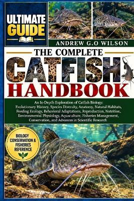 The Complete Catfish Handbook: An In-Depth Exploration of Catfish Biology: Evolutionary History, Species Diversity, Anatomy, Natural Habitats, Feeding Ecology, Behavioral Adaptations, Reproduction, Nutrition, Environmental Physiology, Aquaculture - Andrew G O Wilson - cover