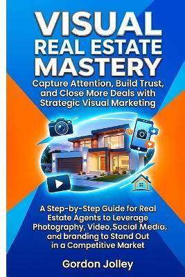 Visual Real Estate Mastery: Capture Attention, Build Trust, and Close More Deals with Strategic Visual Marketing: A Step-by-Step Guide for Real Estate Agents to Leverage Photos, Video & Social Media - Gordon Jolley - cover