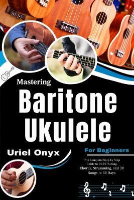 Mastering Baritone Ukulele for Beginners: The Complete Step by Step Guide to DGBE Tuning, Chords, Strumming, and 30 Songs in 30 Days - Uriel Onyx - cover