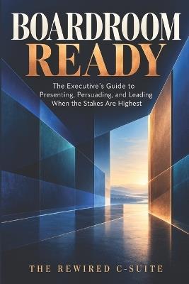 Boardroom Ready: The Executive's Guide to Presenting, Persuading, and Leading When the Stakes Are Highest - Editorial The Rewired C-Suite - cover