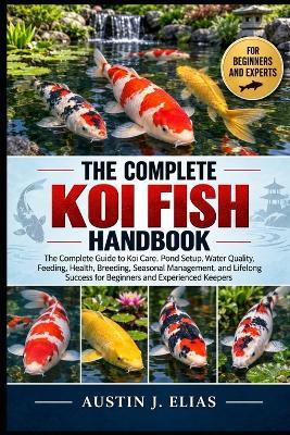 The Complete Koi Fish Handbook: The Complete Guide to Koi Care, Pond Setup, Water Quality, Feeding, Health, Breeding, Seasonal Management, and Lifelong Success for Beginners and Experienced Keepers - Austin J Elias - cover