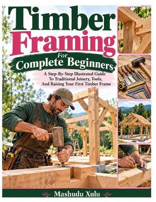 Timber Framing For Complete Beginners: A Step-By-Step Illustrated Guide To Traditional Joinery, Tools, And Raising Your First Timber Frame - Mashudu Xulu - cover