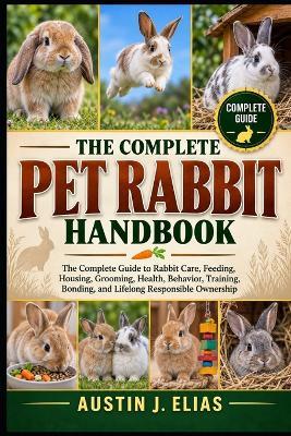 The Complete Pet Rabbit Handbook: The Complete Guide to Rabbit Care, Feeding, Housing, Grooming, Health, Behavior, Training, Bonding, and Lifelong Responsible Ownership - Austin J Elias - cover