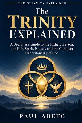 The Trinity Explained: A Beginner's Guide to the Father, the Son, the Holy Spirit, Nicaea, and the Christian Understanding of God - Paul Abeto - cover