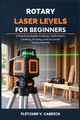 Rotary Laser Level For Beginners: A Practical Guide to Setup, Calibration, Leveling, Grading, and Accurate Measurements - Fletcher V Carrick - cover