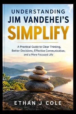 Understanding Jim Vandehei's Simplify: A Practical Guide to Clear Thinking, Better Decisions, Effective Communication, and a More Focused Life - Ethan J Cole - cover