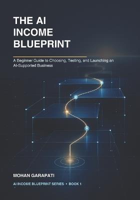 The AI Income Blueprint: A Beginner Guide to Choosing, Testing, and Launching an AI-Supported Business - Mohan Garapati - cover