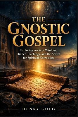 The Gnostic Gospel: Exploring Ancient Wisdom, Hidden Teachings, and the Search for Spiritual Knowledge - Henry Golg - cover