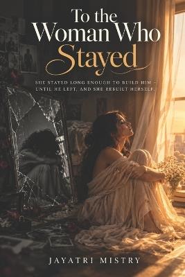 To the one who Stayed: She stayed long enough to build him - until he left, and she rebuilt herself. - Jayatri Mistry - cover