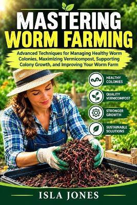 Mastering Worm Farming: Advanced Techniques for Managing Healthy Worm Colonies, Maximizing Vermicompost, Supporting Colony Growth, and Improving Your Worm Farm. - Isla Jones - cover