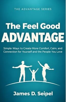 The Feel Good Advantage: Simple Ways to Create More Comfort, Calm, and Connection for Yourself and the People You Love - James D Seipel - cover