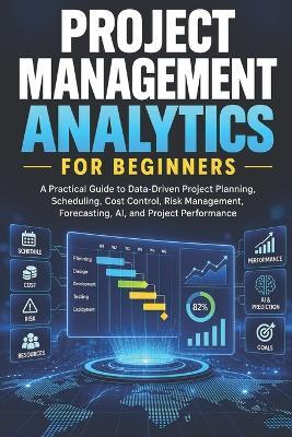 Project Management Analytics for Beginners: A Practical Guide to Data-Driven Project Planning, Scheduling, Cost Control, Risk Management, Forecasting, AI, and Project Performance - Aruj Mishra - cover