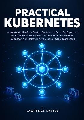 Practical Kubernetes: A Hands-On Guide to Docker Containers, Pods, Deployments, Helm Charts, and Cloud-Native DevOps for Real-World Production Applications on AWS, Azure, and Google Cloud - Lawrence Lastly - cover