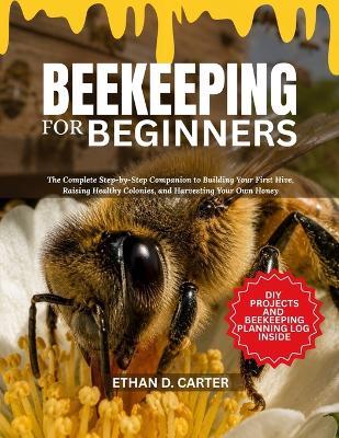 Beekeeping for Beginners: The Complete Step-by-Step Companion to Building Your First Hive, Raising Healthy Colonies, and Harvesting Your Own Honey - Ethan D Carter - cover