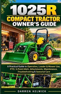 1025r Compact Tractor Owner's Guide: A Practical Guide to Operation, Loader & Mower Use, PTO, 3-Point Hitch, Attachments, Maintenance, Troubleshooting & Seasonal Care - Darren Kelwick - cover
