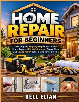 Home Repair for Beginners: The Complete Step-by-Step Guide to Basic Home Repairs, DIY Maintenance, Simple Fixes, and Saving Money While Caring for Your Home - Rell Elian - cover