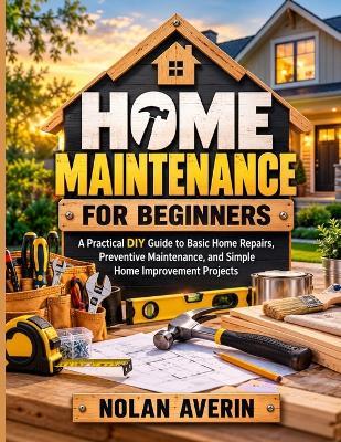 Home Maintenance for Beginners: A Practical DIY Guide to Basic Home Repairs, Preventive Maintenance, and Simple Home Improvement Projects - Nolan Averin - cover