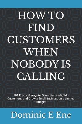 How to Find Customers When Nobody Is Calling: 101 Practical Ways to Generate Leads, Win Customers, and Grow a Small Business on a Limited Budget - Dominic E Ene - cover