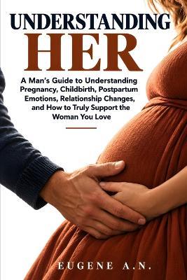 Understanding Her: A Man's Guide to Understanding Pregnancy, Childbirth, Postpartum Emotions, Relationship Changes, and How to Truly Support the Woman You Love. - Eugene A N - cover