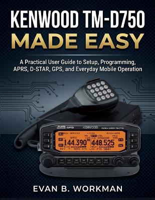 Kenwood Tm-D750 Made Easy: A Practical User Guide to Setup, Programming, APRS, D-STAR, GPS, and Everyday Mobile Operation - Evan B Workman - cover