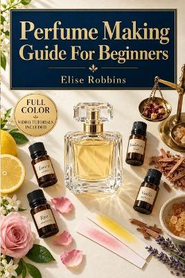 Perfume Making Guide For Beginners: Master the Techniques of Fragrance Blending, Aroma Materials, and Signature Scents, Video Tutorials Included - Elise Robbins - cover