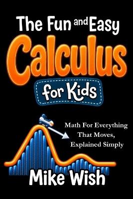The Fun and Easy Calculus for Kids: Math For Everything That Moves, Explained Simply: Advanced Math for Gifted and Talented Kids in Middle and High School - Mike Wish - cover