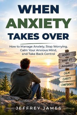 When Anxiety Takes Over: How to Manage Anxiety, Stop Worrying, Calm Your Anxious Mind, and Take Back Control - Jeffrey James - cover