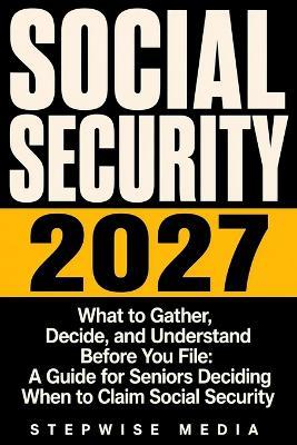 Social Security 2027: What to Gather, Decide, and Understand Before You File: A Guide for Seniors Deciding When to Claim Social Security - Stepwise Media - cover