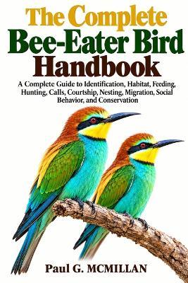 The Complete Bee-Eater Bird Handbook: A Complete Guide to Identification, Habitat, Feeding, Hunting, Calls, Courtship, Nesting, Migration, Social Behavior, and Conservation - Paul G McMillan - cover