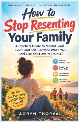 How to Stop Resenting Your Family: A Practical Guide to Mental Load, Guilt, and Self-Sacrifice When You Feel Like You Have to Do It All - Aoryn Thorval - cover