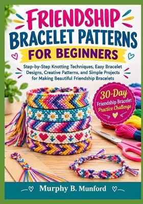 Friendship Bracelet Patterns for Beginners: Step-by-Step Knotting Techniques, Easy Bracelet Designs, Creative Patterns, and Simple Projects for Making Beautiful Friendship Bracelets - Murphy B Munford - cover