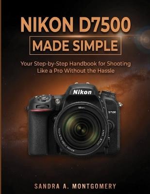 Nikon D7500 Made Simple: Your Step-by-Step Handbook for Shooting Like a Pro Without the Hassle - Sandra A Montgomery - cover