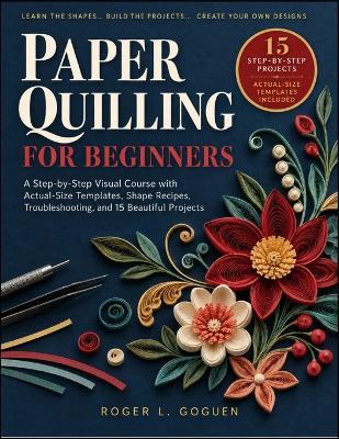 Paper Quilling for Beginners: A Step-by-Step Visual Course with Actual-Size Templates, Shape Recipes, Troubleshooting, and 15 Beautiful Projects - Roger L Goguen - cover