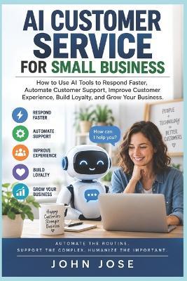 AI Customer Service for Small Business: How to Use AI Tools to Respond Faster, Automate Customer Support, Improve Customer Experience, Build Loyalty, and Grow Your Business - John Jose - cover