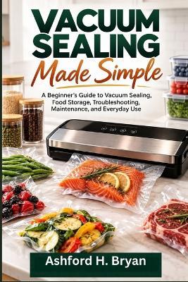 Vacuum Sealing Made Simple: A Beginner's Guide to Vacuum Sealing, Food Storage, Troubleshooting, Maintenance, and Everyday Use - Ashford H Bryan - cover