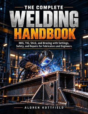 The Complete Welding Handbook: MIG, TIG, Stick, and Brazing with Settings, Safety, and Repairs for Fabricators and Engineers - Aldren Kottfield - cover