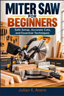 Miter Saw for Beginners: Safe Setup, Accurate Cuts, and Essential Techniques - Julian E Avero - cover