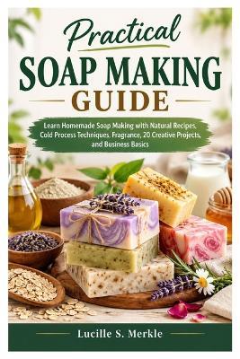 Practical Soap Making Guide: Learn Homemade Soap Making with Natural Recipes, Cold Process Techniques, Fragrance, 20 Creative Projects, and Business Basics - Lucille S Merkle - cover
